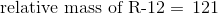 \textup{relative mass of R-12} = \, 121